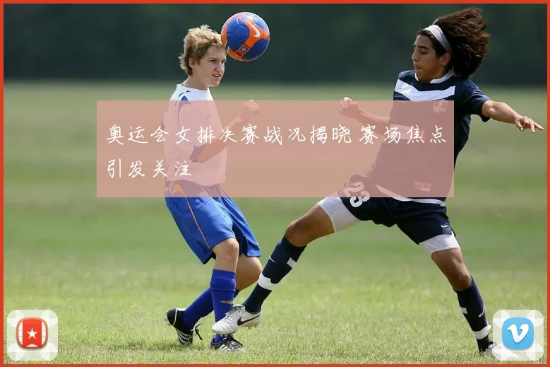 奥运会女排决赛战况揭晓 赛场焦点引发关注
