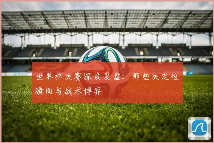 世界杯决赛深度复盘：那些决定性瞬间与战术博弈