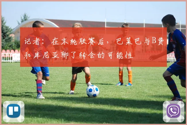 记者:在末轮联赛后,巴莱巴与B费和库尼亚聊了转会的可能性