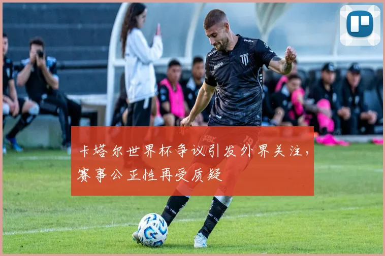 卡塔尔世界杯争议引发外界关注，赛事公正性再受质疑